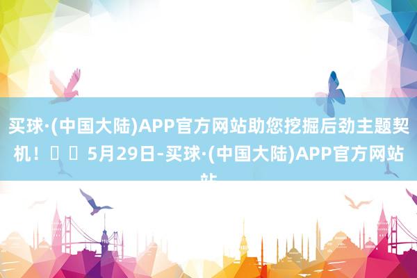 买球·(中国大陆)APP官方网站助您挖掘后劲主题契机！		5月29日-买球·(中国大陆)APP官方网站