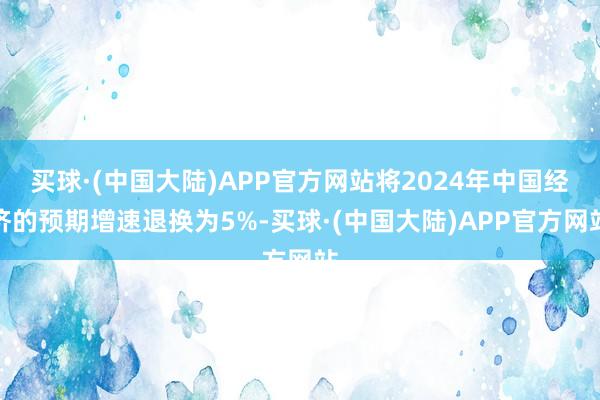 买球·(中国大陆)APP官方网站将2024年中国经济的预期增速退换为5%-买球·(中国大陆)APP官方网站