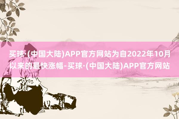 买球·(中国大陆)APP官方网站为自2022年10月以来的最快涨幅-买球·(中国大陆)APP官方网站