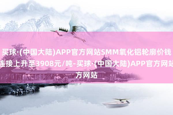 买球·(中国大陆)APP官方网站SMM氧化铝轮廓价钱连接上升至3908元/吨-买球·(中国大陆)APP官方网站