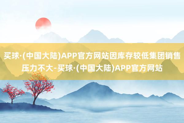 买球·(中国大陆)APP官方网站因库存较低集团销售压力不大-买球·(中国大陆)APP官方网站