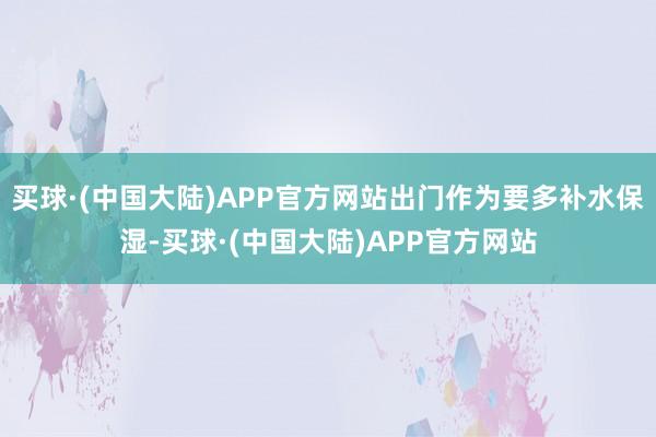 买球·(中国大陆)APP官方网站出门作为要多补水保湿-买球·(中国大陆)APP官方网站