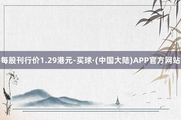 每股刊行价1.29港元-买球·(中国大陆)APP官方网站