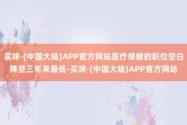 买球·(中国大陆)APP官方网站医疗保健的职位空白降至三年来最低-买球·(中国大陆)APP官方网站