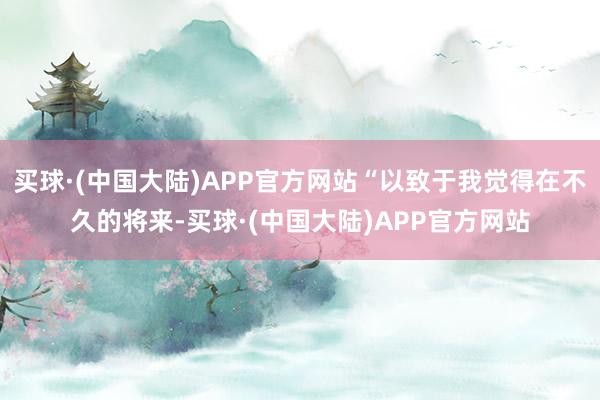 买球·(中国大陆)APP官方网站“以致于我觉得在不久的将来-买球·(中国大陆)APP官方网站