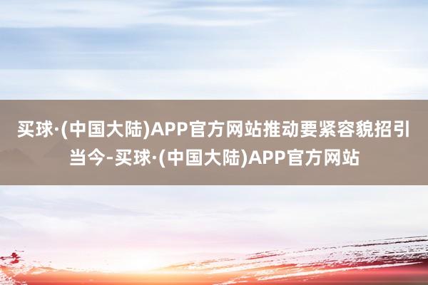 买球·(中国大陆)APP官方网站　　推动要紧容貌招引　　当今-买球·(中国大陆)APP官方网站