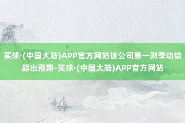 买球·(中国大陆)APP官方网站该公司第一财季功绩超出预期-买球·(中国大陆)APP官方网站