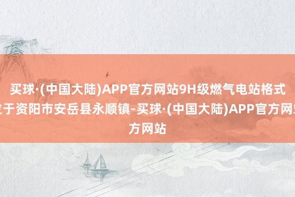 买球·(中国大陆)APP官方网站9H级燃气电站格式位于资阳市安岳县永顺镇-买球·(中国大陆)APP官方网站