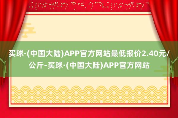 买球·(中国大陆)APP官方网站最低报价2.40元/公斤-买球·(中国大陆)APP官方网站