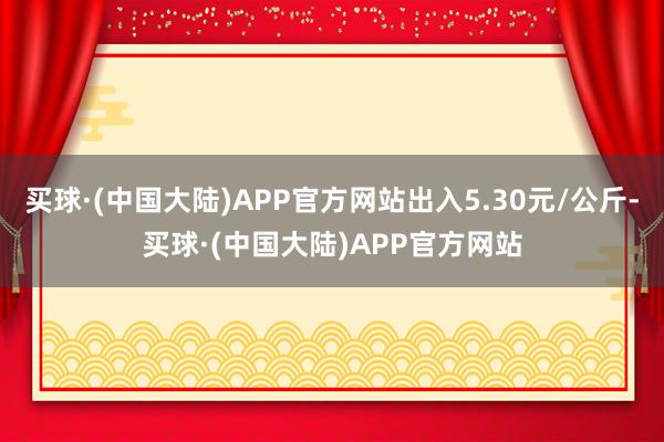 买球·(中国大陆)APP官方网站出入5.30元/公斤-买球·(中国大陆)APP官方网站