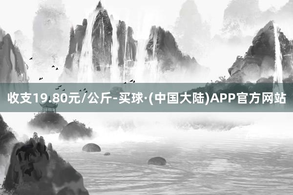 收支19.80元/公斤-买球·(中国大陆)APP官方网站