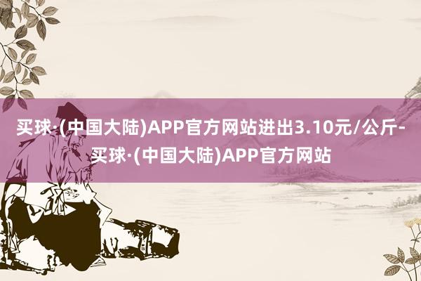 买球·(中国大陆)APP官方网站进出3.10元/公斤-买球·(中国大陆)APP官方网站