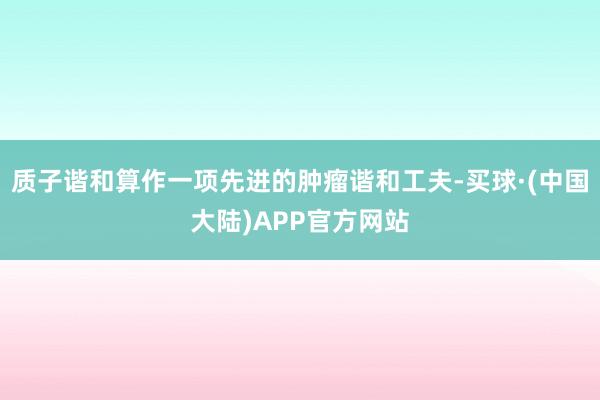 质子谐和算作一项先进的肿瘤谐和工夫-买球·(中国大陆)APP官方网站