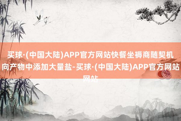 买球·(中国大陆)APP官方网站快餐坐褥商随契机向产物中添加大量盐-买球·(中国大陆)APP官方网站