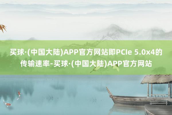 买球·(中国大陆)APP官方网站即PCIe 5.0x4的传输速率-买球·(中国大陆)APP官方网站