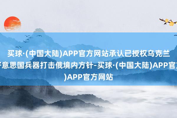 买球·(中国大陆)APP官方网站承认已授权乌克兰使用好意思国兵器打击俄境内方针-买球·(中国大陆)APP官方网站