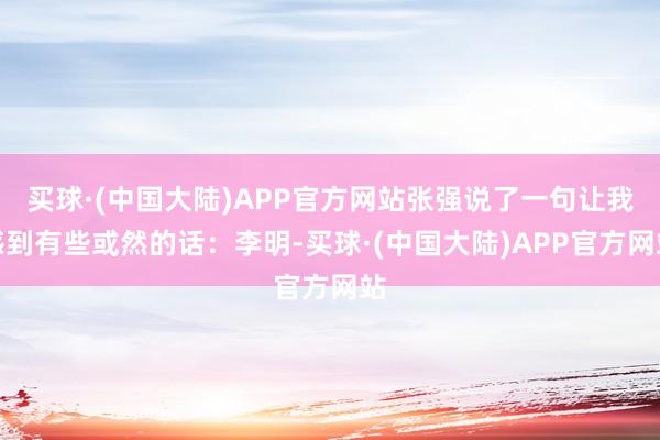 买球·(中国大陆)APP官方网站张强说了一句让我感到有些或然的话：李明-买球·(中国大陆)APP官方网站