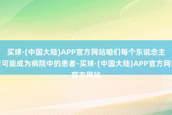 买球·(中国大陆)APP官方网站咱们每个东说念主皆可能成为病院中的患者-买球·(中国大陆)APP官方网站