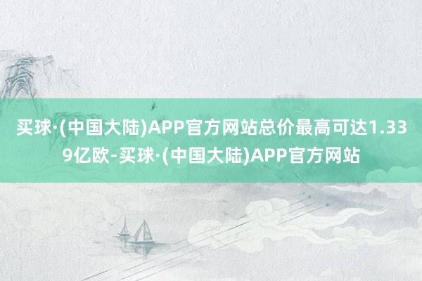 买球·(中国大陆)APP官方网站总价最高可达1.339亿欧-买球·(中国大陆)APP官方网站