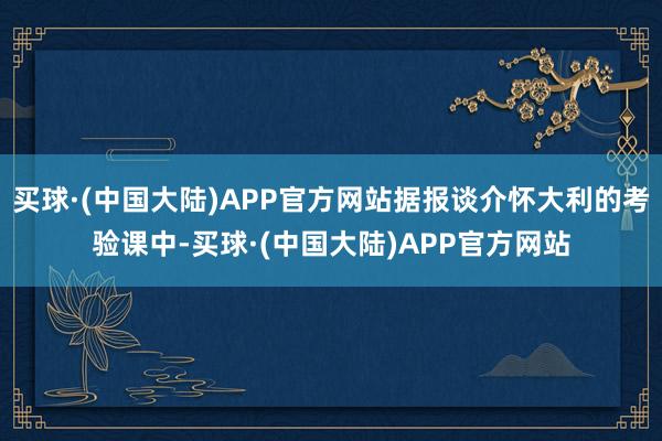 买球·(中国大陆)APP官方网站据报谈介怀大利的考验课中-买球·(中国大陆)APP官方网站