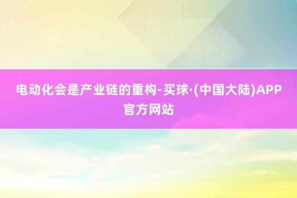 电动化会是产业链的重构-买球·(中国大陆)APP官方网站