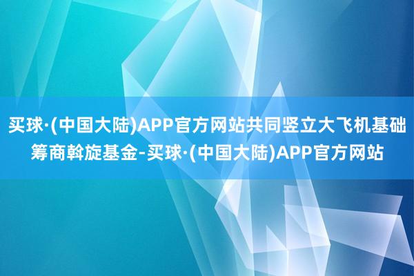 买球·(中国大陆)APP官方网站共同竖立大飞机基础筹商斡旋基金-买球·(中国大陆)APP官方网站