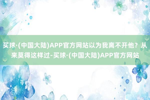 买球·(中国大陆)APP官方网站以为我离不开他？从来莫得这样过-买球·(中国大陆)APP官方网站