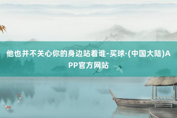 他也并不关心你的身边站着谁-买球·(中国大陆)APP官方网站