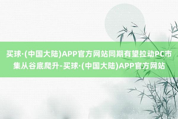 买球·(中国大陆)APP官方网站同期有望拉动PC市集从谷底爬升-买球·(中国大陆)APP官方网站