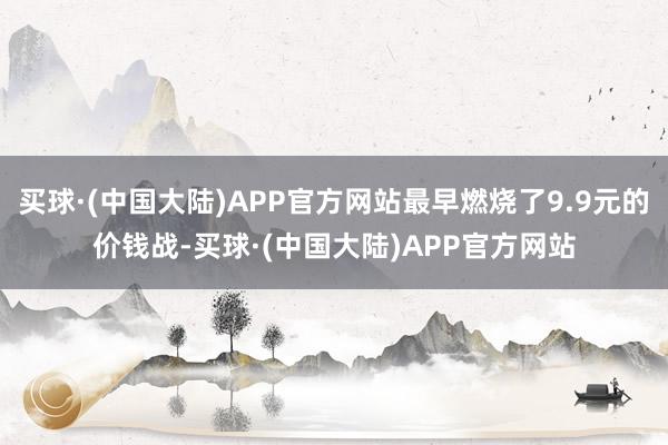 买球·(中国大陆)APP官方网站最早燃烧了9.9元的价钱战-买球·(中国大陆)APP官方网站