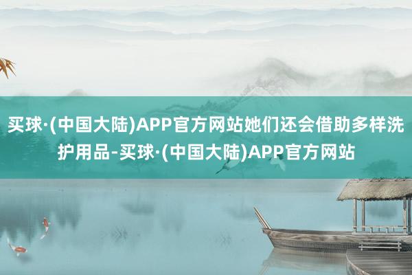 买球·(中国大陆)APP官方网站她们还会借助多样洗护用品-买球·(中国大陆)APP官方网站