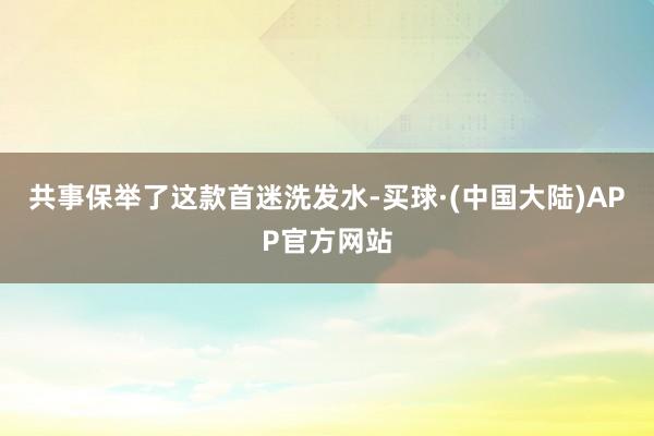 共事保举了这款首迷洗发水-买球·(中国大陆)APP官方网站