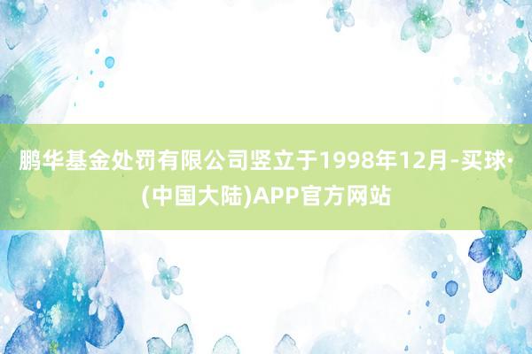 鹏华基金处罚有限公司竖立于1998年12月-买球·(中国大陆)APP官方网站