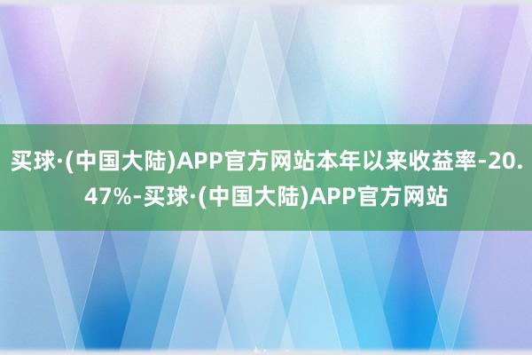 买球·(中国大陆)APP官方网站本年以来收益率-20.47%-买球·(中国大陆)APP官方网站