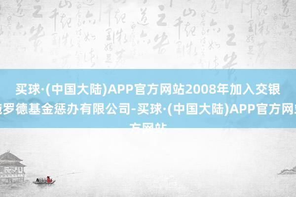 买球·(中国大陆)APP官方网站2008年加入交银施罗德基金惩办有限公司-买球·(中国大陆)APP官方网站