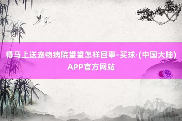 得马上送宠物病院望望怎样回事-买球·(中国大陆)APP官方网站