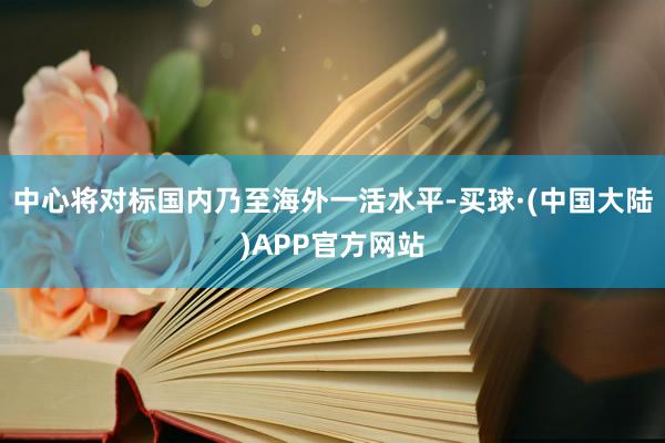 中心将对标国内乃至海外一活水平-买球·(中国大陆)APP官方网站