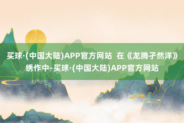 买球·(中国大陆)APP官方网站  在《龙腾孑然洋》绣作中-买球·(中国大陆)APP官方网站