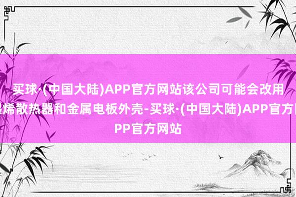 买球·(中国大陆)APP官方网站该公司可能会改用石墨烯散热器和金属电板外壳-买球·(中国大陆)APP官方网站