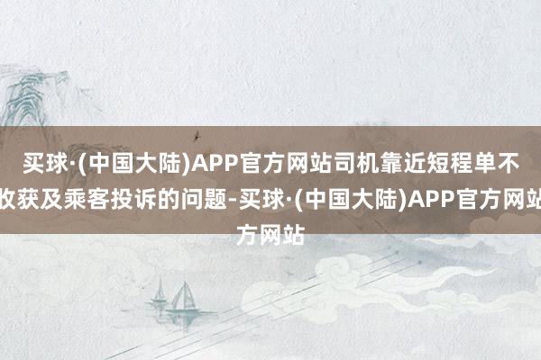 买球·(中国大陆)APP官方网站司机靠近短程单不收获及乘客投诉的问题-买球·(中国大陆)APP官方网站