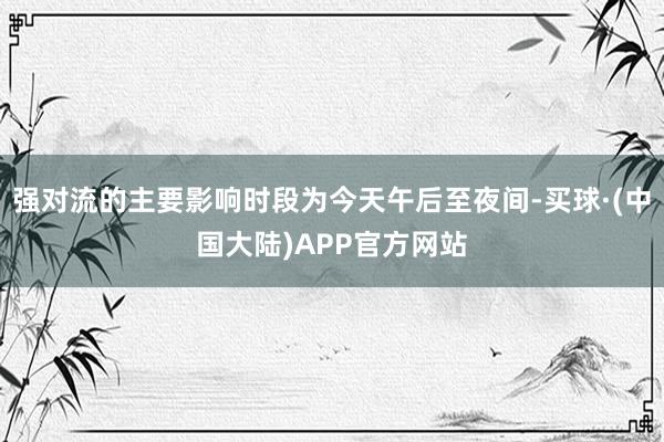 强对流的主要影响时段为今天午后至夜间-买球·(中国大陆)APP官方网站