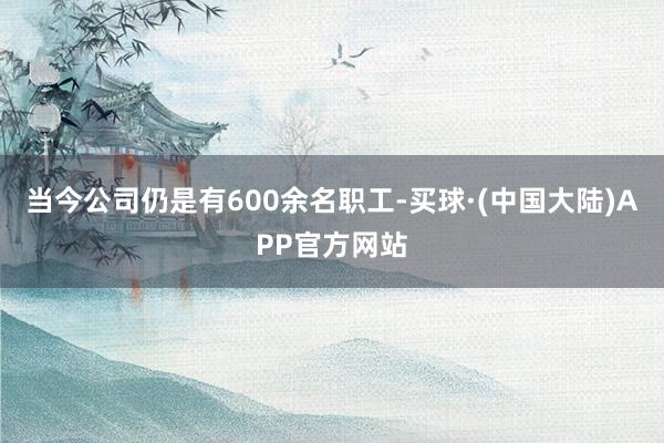 当今公司仍是有600余名职工-买球·(中国大陆)APP官方网站