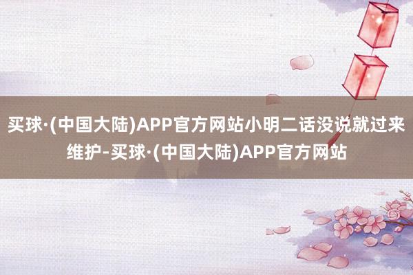 买球·(中国大陆)APP官方网站小明二话没说就过来维护-买球·(中国大陆)APP官方网站