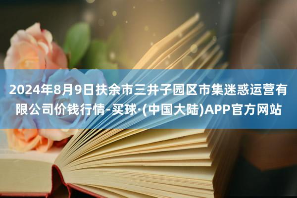 2024年8月9日扶余市三井子园区市集迷惑运营有限公司价钱行情-买球·(中国大陆)APP官方网站