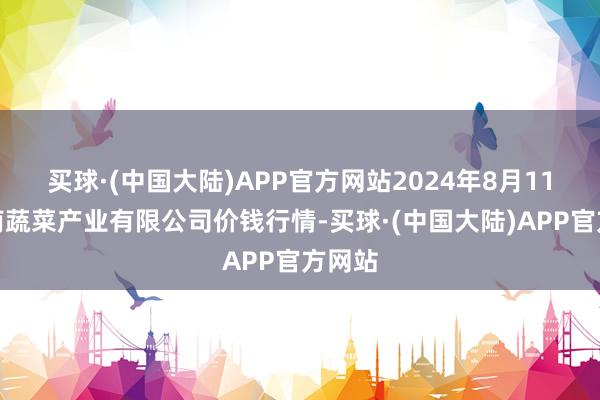 买球·(中国大陆)APP官方网站2024年8月11日鲁南蔬菜产业有限公司价钱行情-买球·(中国大陆)APP官方网站