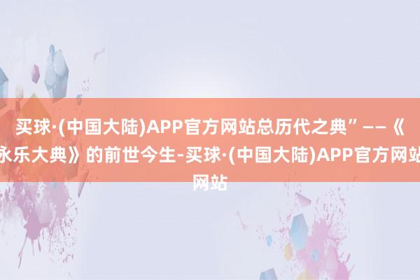 买球·(中国大陆)APP官方网站总历代之典”——《永乐大典》的前世今生-买球·(中国大陆)APP官方网站