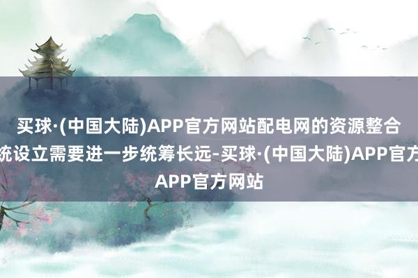 买球·(中国大陆)APP官方网站配电网的资源整合和系统设立需要进一步统筹长远-买球·(中国大陆)APP官方网站