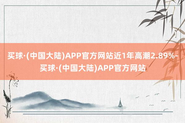 买球·(中国大陆)APP官方网站近1年高潮2.89%-买球·(中国大陆)APP官方网站