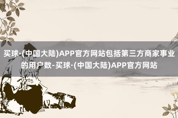 买球·(中国大陆)APP官方网站包括第三方商家事业的用户数-买球·(中国大陆)APP官方网站