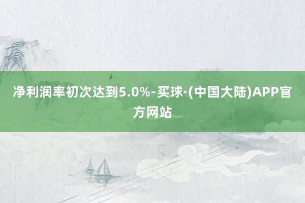 净利润率初次达到5.0%-买球·(中国大陆)APP官方网站